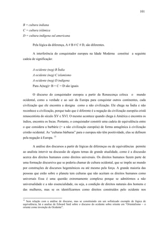 110011 
B = cultura indiana 
C = cultura islâmica 
D = cultura indígena sul americana 
Pela lógica da diferença, A # B # C # D, são diferentes. 
A interferência do conquistador europeu na Idade Moderna constitui a seguinte 
cadeia de significação: 
A ocidente (neg) B Índia 
A ocidente (neg) C islamismo 
A ocidente (neg) D indígena 
Para A(neg)> B = C = D são iguais 
O discurso do conquistador europeu a partir da Renascença coloca o mundo 
ocidental, como a verdade e ao sair da Europa para conquistar outros continentes, cada 
civilização que ele encontra a designa como a não civilização. Ele chega na Índia e não 
reconhece a civilização, porque tudo que é diferente é a negação da civilização européia cristã 
renascentista do século XV e XVI. O mesmo acontece quando chega à América e encontra os 
índios, encontra os Incas. Portanto, o conquistador constrói uma cadeia de equivalência entre 
o que considera a barbárie (= a não civilização européia) de forma antagônica à civilização 
cristão ocidental. As “culturas bárbaras” para o europeu não têm positividade, elas se definem 
pela negação à Europa. 13 
A análise dos discursos a partir de lógicas de diferenças ou de equivalências permite 
ao analista intervir na discussão de alguns temas de grande atualidade, como é a discussão 
acerca dos direitos humanos como direitos universais. Os direitos humanos fazem parte de 
uma formação discursiva que se poderia chamar de cultura ocidental, que se impõe ao mundo 
por construções de discursos hegemônicos ou até mesmo pela força. A grande maioria das 
pessoas que estão sobre o planeta tem culturas que não aceitam os direitos humanos como 
universais Essa é uma questão extremamente complexa porque se admitirmos a não 
universalidade e a não essencialidade, ou seja, a condição de direitos naturais dos homens e 
das mulheres, mas se os identificarmos como direitos construídos pelo ocidente nos 
13 Sem relação com a análise de discurso, mas se constituindo em um sofisticado exemplo de lógica de 
equivalência, há a analise de Edward Said sobre o discurso do ocidente sobre oriente em “Orientalismo – o 
oriente como invenção do Ocidente”. 
 