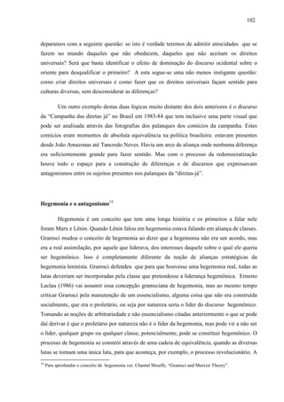 110022 
deparamos com a seguinte questão: se isto é verdade teremos de admitir atrocidades que se 
fazem no mundo daqueles que não obedecem, daqueles que não aceitam os direitos 
universais? Será que basta identificar o efeito de dominação do discurso ocidental sobre o 
oriente para desqualificar o primeiro? A esta segue-se uma não menos instigante questão: 
como criar direitos universais e como fazer que os direitos universais façam sentido para 
culturas diversas, sem desconsiderar as diferenças? 
Um outro exemplo destas duas lógicas muito distante dos dois anteriores é o discurso 
da “Campanha das diretas já” no Brasil em 1983-84 que tem inclusive uma parte visual que 
pode ser analisada através das fotografias dos palanques dos comícios da campanha. Estes 
comícios eram momentos de absoluta equivalência na política brasileira: estavam presentes 
desde João Amazonas até Tancredo Neves. Havia um arco de aliança onde nenhuma diferença 
era suficientemente grande para fazer sentido. Mas com o processo da redemocratização 
houve todo o espaço para a construção de diferenças e de discursos que expressavam 
antagonismos entre os sujeitos presentes nos palanques da “diretas-já”. 
Hegemonia e o antagonismo14 
Hegemonia é um conceito que tem uma longa história e os primeiros a falar nele 
foram Marx e Lênin. Quando Lênin falou em hegemonia estava falando em aliança de classes. 
Gramsci mudou o conceito de hegemonia ao dizer que a hegemonia não era um acordo, mas 
era a real assimilação, por aquele que liderava, dos interesses daquele sobre o qual ele queria 
ser hegemônico. Isso é completamente diferente da noção de alianças estratégicas da 
hegemonia leninista. Gramsci defendeu que para que houvesse uma hegemonia real, todas as 
lutas deveriam ser incorporadas pela classe que pretendesse a liderança hegemônica. Ernesto 
Laclau (1986) vai assumir essa concepção gramsciana de hegemonia, mas ao mesmo tempo 
criticar Gramsci pela manutenção de um essencialismo, alguma coisa que não era construída 
socialmente, que era o proletário, ou seja por natureza seria o líder do discurso hegemônico. 
Tomando as noções de arbitrariedade e não essencialismo citadas anteriormente o que se pode 
daí derivar é que o proletário por natureza não é o líder da hegemonia, mas pode vir a não ser 
o líder, qualquer grupo ou qualquer classe, potencialmente, pode se constituir hegemônico. O 
processo de hegemonia se constrói através de uma cadeia de equivalência, quando as diversas 
lutas se tornam uma única luta, para que aconteça, por exemplo, o processo revolucionário. A 
14 Para aprofundar o conceito de hegemonia ver. Chantal Mouffe, “Gramsci and Marxist Theory”. 
 