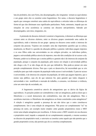 110033 
luta do proletário, dos sem-Terra, dos desempregados, dos imigrantes tornam-se equivalentes 
e um grupo entre eles se constitui como hegemônico. Em suma, o discurso hegemônico é 
aquele que consegue constituir uma cadeia de equivalência e articular todas as diferenças de 
forma tal que elas diminuam seus significados particulares. Nada, entretanto, impede que em 
situações de crise econômica se construa um discurso anti-proletário, liderado por 
desempregados, sem tetos, imigrantes, etc. 
A pretensão do discurso eleitoral é construir a hegemonia, é diminuir as diferenças que 
existem entre os diversos eleitores, entre os diversos grupos construindo uma cadeia de 
equivalência, onde o interesse de um grupo apareça no discurso como sendo o interesse do 
conjunto das pessoas. Vejamos um exemplo: uma das importantes questões que se coloca, 
atualmente, no Brasil é a questão da educação pública e gratuita: indivíduos pagam impostos 
e os seus filhos estão nas universidades ou em colégios privados; ou indivíduos pobres, 
pagam a universidade pública através de impostos, mas não têm condições de ter acesso a ela. 
Portanto, poder-se-ia afirmar que o ensino público e gratuito não é do interesse do conjunto da 
população, porque o conjunto da população, pelo menos em relação à universidade pública 
não chega a ela. E se não chega até ela, por que defendê-la. Mas pode-se pensar em uma 
posição completamente diversa. Para que o país se desenvolva, há necessidade que se crie 
condições para que todo conjunto da população tenha acesso à universidade. E para ter acesso 
à universidade, é do interesse do conjunto da população, de todos que pagam impostos, que o 
ensino seja público, seja ele de que natureza for, para garantir que todos cheguem à 
universidade e isto modificará o mercado de trabalho, o consumo, vai diminuir a violência, 
criar um outro tipo de sociedade, etc. 
A hegemonia constrói-se através do antagonismo que se deriva da lógica da 
equivalência. As posições podem ser contraditórias e não ser antagônicas, pode-se dizer que o 
liberalismo e a social democracia são contraditórios, mas não são antagônicos. Mas o 
socialismo marxista e o liberalismo são antagônicos ou foram constituídos como antagônicos? 
A relação é antagônica quando a presença de um não deixa que o outro constitua-se 
completamente. Isto é uma relação de antagonismo. Não posso ser completamente “eu” na 
presença do outro, um exemplo muito simples: entre grandes proprietários rurais e MST 
existe uma relação antagônica por excelência. A forma como o MST constrói em seu discurso 
o proprietário rural, impede o camponês de ser completamente camponês, o mesmo acontece 
no discurso do proprietário rural, o sem-terra se constitui como aquele que não permite que o 
grande proprietário exista, não permite que ele se constitua completamente. 
 