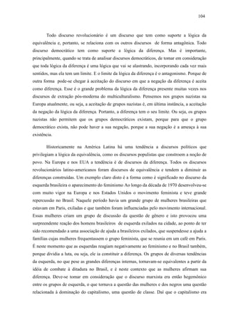 110044 
Todo discurso revolucionário é um discurso que tem como suporte a lógica da 
equivalência e, portanto, se relaciona com os outros discursos de forma antagônica. Todo 
discurso democrático tem como suporte a lógica da diferença. Mas é importante, 
principalmente, quando se trata de analisar discursos democráticos, de tomar em consideração 
que toda lógica da diferença é uma lógica que vai se alastrando, incorporando cada vez mais 
sentidos, mas ela tem um limite. E o limite da lógica da diferença é o antagonismo. Porque de 
outra forma pode-se chegar à aceitação do discurso em que a negação da diferença é aceita 
como diferença. Esse é o grande problema da lógica da diferença presente muitas vezes nos 
discursos de extração pós-moderna do multiculturalismo. Pensemos nos grupos nazistas na 
Europa atualmente, ou seja, a aceitação de grupos nazistas é, em última instância, a aceitação 
da negação da lógica da diferença. Portanto, a diferença tem o seu limite. Ou seja, os grupos 
nazistas não permitem que os grupos democráticos existam, porque para que o grupo 
democrático exista, não pode haver a sua negação, porque a sua negação é a ameaça à sua 
existência. 
Historicamente na América Latina há uma tendência a discursos políticos que 
privilegiam a lógica da equivalência, como os discursos populistas que constroem a noção de 
povo. Na Europa e nos EUA a tendência é de discursos da diferença. Todos os discursos 
revolucionários latino-americanos foram discursos de equivalência e tendem a diminuir as 
diferenças construídas. Um exemplo claro disto é a forma como é significado no discurso da 
esquerda brasileira o aparecimento do feminismo Ao longo da década de 1970 desenvolveu-se 
com muito vigor na Europa e nos Estados Unidos o movimento feminista e teve grande 
repercussão no Brasil. Naquele período havia um grande grupo de mulheres brasileiras que 
estavam em Paris, exiladas e que também foram influenciadas pelo movimento internacional. 
Essas mulheres criam um grupo de discussão da questão de gênero e isto provocou uma 
surpreendente reação dos homens brasileiros de esquerda exilados na cidade, ao ponto de ter 
sido recomendado a uma associação de ajuda a brasileiros exilados, que suspendesse a ajuda a 
famílias cujas mulheres frequentassem o grupo feminista, que se reunia em um café em Paris. 
É neste momento que as esquerdas reagiam negativamente ao feminismo e no Brasil também, 
porque dividia a luta, ou seja, ele ia constituir a diferença. Os grupos de diversas tendências 
da esquerda, no que pese as grandes diferenças internas, tornavam-se equivalentes a partir da 
idéia de combate à ditadura no Brasil, e é neste contexto que as mulheres afirmam sua 
diferença. Deve-se tomar em consideração que o discurso marxista era então hegemônico 
entre os grupos de esquerda, o que tornava a questão das mulheres e dos negros uma questão 
relacionada à dominação do capitalismo, uma questão de classe. Daí que o capitalismo era 
 