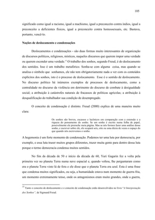 110055 
significado como igual a racismo, igual a machismo, igual a preconceito contra índios, igual a 
preconceito a deficientes físicos, igual a preconceito contra homossexuais, etc. Bastava, 
portanto, vencê-lo. 
Noções de deslocamento e condensações 
Deslocamentos e condensações - são duas formas muito interessantes de organização 
de discursos políticos, religiosos, místicos, naqueles discursos que querem impor uma verdade 
ou querem esconder uma verdade.15 O trabalho dos sonhos, segundo Freud, é do deslocamento 
dos sentidos. Isso é um trabalho metafórico. Sonha-se com alguma coisa, mas quando se 
analisa o símbolo que sonhamos, ele não tem obrigatoriamente nada a ver com os conteúdos 
explícitos dos sonhos, isto é o processo de deslocamento. Esse é o sentido de deslocamento. 
No discurso político há inúmeros exemplos de processos de deslocamento, como a 
centralidade no discurso da violência em detrimento do discurso de combate à desigualdade 
social; a atribuição à catástrofes naturais de fracassos de políticas agrícolas; a atribuição à 
desqualificação do trabalhador sua condição de desempregado. 
O conceito de condensação é distinto. Freud (2000) explica de uma maneira muito 
clara: 
Os sonhos são breves, escassos e lacônicos em comparação com a extensão e a 
riqueza do pensamento do sonho. Se um sonho é escrito numa folha de papel, 
possivelmente ele preenche meia página. Mas se nós formos fazer uma análise desse 
sonho, e escrever sobre ele, ele ocupará seis, oito ou uma dúzia de vezes o espaço do 
que quando nós escrevemos o sonho. 
A hegemonia é um forte momento de condensação. Podemos ter uma luta por democracia, por 
exemplo, e essa luta trazer muitos grupos diferentes, trazer muita gente para dentro dessa luta 
porque o termo democracia condensa muitos sentidos. 
No fim da década de 50 e início da década de 60, Yuri Gagarin fez a volta pela 
primeira vez no planeta Terra numa nave espacial e, quando voltou, lhe perguntaram como 
era o planeta Terra visto lá de fora e ele disse que o planeta Terra era azul. Esta é uma frase 
que condensa muitos significados, ou seja, a humanidade estava num momento de guerra fria, 
um momento extremamente tenso, onde os antagonismos eram muito grandes, onde a guerra, 
15 Tanto o conceito de deslocamento e o conceito de condensação estão desenvolvidos no livro “A Interpretação 
dos Sonhos”, de Sigmund Freud. 
 