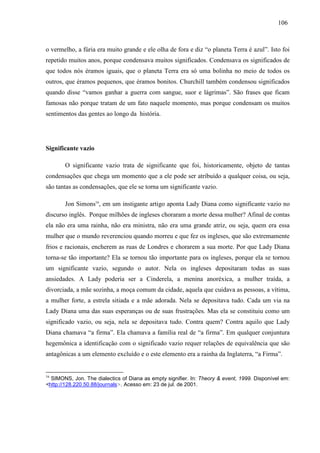 110066 
o vermelho, a fúria era muito grande e ele olha de fora e diz “o planeta Terra é azul”. Isto foi 
repetido muitos anos, porque condensava muitos significados. Condensava os significados de 
que todos nós éramos iguais, que o planeta Terra era só uma bolinha no meio de todos os 
outros, que éramos pequenos, que éramos bonitos. Churchill também condensou significados 
quando disse “vamos ganhar a guerra com sangue, suor e lágrimas”. São frases que ficam 
famosas não porque tratam de um fato naquele momento, mas porque condensam os muitos 
sentimentos das gentes ao longo da história. 
Significante vazio 
O significante vazio trata de significante que foi, historicamente, objeto de tantas 
condensações que chega um momento que a ele pode ser atribuído a qualquer coisa, ou seja, 
são tantas as condensações, que ele se torna um significante vazio. 
Jon Simons16, em um instigante artigo aponta Lady Diana como significante vazio no 
discurso inglês. Porque milhões de ingleses choraram a morte dessa mulher? Afinal de contas 
ela não era uma rainha, não era ministra, não era uma grande atriz, ou seja, quem era essa 
mulher que o mundo reverenciou quando morreu e que fez os ingleses, que são extremamente 
frios e racionais, encherem as ruas de Londres e chorarem a sua morte. Por que Lady Diana 
torna-se tão importante? Ela se tornou tão importante para os ingleses, porque ela se tornou 
um significante vazio, segundo o autor. Nela os ingleses depositaram todas as suas 
ansiedades. A Lady poderia ser a Cinderela, a menina anoréxica, a mulher traída, a 
divorciada, a mãe sozinha, a moça comum da cidade, aquela que cuidava as pessoas, a vítima, 
a mulher forte, a estrela sitiada e a mãe adorada. Nela se depositava tudo. Cada um via na 
Lady Diana uma das suas esperanças ou de suas frustrações. Mas ela se constituiu como um 
significado vazio, ou seja, nela se depositava tudo. Contra quem? Contra aquilo que Lady 
Diana chamava “a firma”. Ela chamava a família real de “a firma”. Em qualquer conjuntura 
hegemônica a identificação com o significado vazio requer relações de equivalência que são 
antagônicas a um elemento excluído e o este elemento era a rainha da Inglaterra, “a Firma”. 
16 SIMONS, Jon. The dialectics of Diana as empty signifier. In: Theory & event, 1999. Disponível em: 
<http://128.220.50.88/journals>. Acesso em: 23 de jul. de 2001. 
 