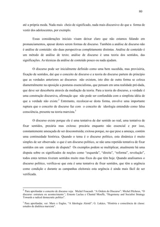 808 0 
até a própria moda. Nada mais cheio de significado, nada mais discursivo do que a forma de 
vestir dos adolescentes, por exemplo. 
Essas considerações iniciais visam deixar claro que não estamos falando em 
pronunciamentos, apesar destes serem formas de discurso. Também a análise de discurso não 
é análise de conteúdo: são duas perspectivas completamente distintas. Análise de conteúdo é 
um método de análise de texto; análise de discurso é uma teoria dos sentidos, das 
significações. As técnicas da análise de conteúdo pouco ou nada ajudam. 
O discurso pode ser inicialmente definido como uma bem sucedida, mas provisória, 
fixação de sentidos, daí que o conceito de discurso e a teoria do discurso partem do princípio 
que as verdades anteriores ao discursos não existem, isto dito de outra forma se coloca 
diametralmente na oposição a posturas essencialistas, que pensam em uma realidade pré-dada, 
que deve ser descoberta através da mediação da teoria. Para a teoria do discurso, a verdade é 
uma construção discursiva, afirmação que não pode ser confundida com a simplista idéia de 
que a verdade não existe.2 Entretanto, recolocar-se desta forma, envolve uma importante 
ruptura que o conceito de discurso faz com o conceito de ideologia entendido como falsa 
consciência, presente na teoria marxista.3 
O discurso existe porque ele é uma tentativa de dar sentido ao real, uma tentativa de 
fixar sentidos, precária mas exitosa: precária enquanto não essencial e por isso, 
constantemente ameaçada de ser desconstruída; exitosa porque, no que pese a ameaça, contém 
uma continuidade histórica. Quando o tema é o discurso político, esta dinâmica é muito 
simples de ser observada: o que é um discurso político, se não uma repetida tentativa de fixar 
sentidos em um cenário de disputa? Os exemplos podem se multiplicar, atualmente há uma 
disputa sobre os significados de noções como “esquerda”, “direita”, “reforma”, revolução”, 
todos estes termos tiveram sentidos muito mas fixos do que têm hoje. Quando analisamos o 
discurso político, verifica-se que esta é uma tentativa de fixar sentidos, que têm a urgência 
como condição e durante as campanhas eleitorais esta urgência é ainda mais fácil de ser 
verificada. 
2 Para aprofundar o conceito de discurso veja: Michel Foucault. “A Ordem do Discurso”; Michel Pêcheux, “O 
discurso: estrutura ou acontecimento”; Ernesto Laclau e Chantal Mouffe, “Hegemony and Socialist Strategy 
Towards a radical democratic politics”. 
3 Para aprofundar, ver: Marx e Engles, “A Ideologia Alemã”; G. Lukács, “História e consciência de classe: 
estudos de dialética marxista”. 
 