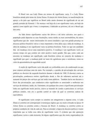 110077 
O Brasil tem sua Lady Diana em termos de significante vazio. E a Lady Diana 
brasileira atende pelo nome de Airton Senna. O enterro do Airton Senna, as manifestações de 
apreço a ele pelo que significou no Brasil estão muito distantes do significado de ser um 
grande corredor de Fórmula 1. Ele morreu e até hoje ele é um significante vazio, até hoje ele 
aparece como aquele que é bom, é competente, é dedicado ao próximo, ele era o Brasil que 
deu certo. 
Ao lado destes significantes vazios tão óbvios e até meio caricatos, nos quais a 
população pode depositar as suas frustrações, numa rainha ou num automobilista, há outros 
significantes que são muito interessantes de serem estudados e que tem grande presença no 
discurso político brasileiro: talvez o mais importante e forte deles seja a idéia de mudança. A 
idéia da mudança é um significante vazio na política brasileira. Toda vez que um candidato 
fala em mudança cria-se uma expectativa positiva. A mudança é um significante vazio, ao 
mesmo tempo em que contém um valor positivo muito grande. Daí que, como cada um 
encontra na mudança um significado, cada brasileiro coloca no conceito de mudança o 
significado que quer: a mudança pode ser tanto do capitalismo para o socialismo, como no 
valor da aposentadoria da seguridade social. 
A noção de significante vazio não pode ser confundida com a de condensação no que 
pese estarem próximas uma da outra. Por exemplo, a questão da privatização dos serviços 
públicos no discurso da esquerda brasileira durante a década de 1990. O discurso contra as 
privatizações condensava muitos significados desde o fim da soberania nacional até o 
aumento de preços dos serviços que até então eram públicos. Também havia um discurso a 
favor das privatizações, que condensava estes significados os associando a melhorias nos 
serviços de telefonia, saúde, etc. Entretanto, em qualquer dos casos o significante privatização 
tinha um significado muito preciso, estava se tratando de vender a particulares os serviços 
públicos estatais, esta era a questão central ao redor da qual se construía cadeias de 
equivalência. 
O significante vazio sempre se constitui em antagonismo a alguma coisa. A Lady 
Diana se constitui em contraposição à monarquia inglesa que era muito criticada na época. O 
Airton Senna se constitui contra o fracasso do Brasil. A mudança se constitui contra as 
próprias condições de vida de cada um. Para se entender a lógica do discurso político é muito 
importante que se tenha essa idéia do significante vazio. É evidente que não aparecem 
significantes vazios a cada momento, há alguns significantes que são muito organizadores do 
 