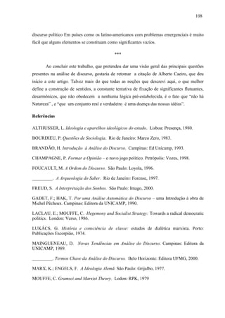 110088 
discurso político Em países como os latino-americanos com problemas emergenciais é muito 
fácil que alguns elementos se constituam como significantes vazios. 
*** 
Ao concluir este trabalho, que pretendeu dar uma visão geral das principais questões 
presentes na análise de discurso, gostaria de retomar a citação de Alberto Caeiro, que deu 
início a este artigo. Talvez mais do que todas as noções que descrevi aqui, o que melhor 
define a construção de sentidos, a constante tentativa de fixação de significantes flutuantes, 
desarmônicos, que não obedecem a nenhuma lógica pré-estabelecida, é o fato que “não há 
Natureza” , e “que um conjunto real e verdadeiro é uma doença das nossas idéias”. 
Referências 
ALTHUSSER, L. Ideologia e aparelhos ideológicos do estado. Lisboa: Presença, 1980. 
BOURDIEU, P. Questões de Sociologia. Rio de Janeiro: Marco Zero, 1983. 
BRANDÃO, H. Introdução à Análise do Discurso. Campinas: Ed Unicamp, 1993. 
CHAMPAGNE, P. Formar a Opinião – o novo jogo político. Petrópolis: Vozes, 1998. 
FOUCAULT, M. A Ordem do Discurso. São Paulo: Loyola, 1996. 
_________. A Arqueologia do Saber. Rio de Janeiro: Forense, 1997. 
FREUD, S. A Interpretação dos Sonhos. São Paulo: Imago, 2000. 
GADET, F.; HAK, T. Por uma Análise Automática do Discurso – uma Introdução à obra de 
Michel Pêcheux. Campinas: Editora da UNICAMP, 1990. 
LACLAU, E.; MOUFFE, C. Hegemony and Socialist Strategy: Towards a radical democratic 
politics. London: Verso, 1986. 
LUKÁCS, G. História e consciência de classe: estudos de dialética marxista. Porto: 
Publicações Escorpião, 1974. 
MAINGUENEAU, D. Novas Tendências em Análise do Discurso. Campinas: Editora da 
UNICAMP, 1989. 
_________. Termos Chave da Análise do Discurso. Belo Horizonte: Editora UFMG, 2000. 
MARX, K.; ENGELS, F. A Ideologia Alemã. São Paulo: Grijalbo, 1977. 
MOUFFE, C. Gramsci and Marxist Theory. Lodon: RPK, 1979 
 