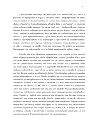 818 1 
A provisoriedade traz consigo uma outra noção: a de a arbitrariedade. Se o sentido é 
provisório não é porque não se chegou ao verdadeiro sentido , mas porque não há um sentido 
essencial anterior ao discurso.Tomemos em exemplo muito simples: uma caneta: a caneta 
chama-se “caneta” de forma absolutamente arbitrária. Entre o som “caneta” e o objeto não 
existe nenhuma relação necessária. Isto parece banal, mas é fundamental para a teoria do 
discurso. Se convencionássemos que a partir da semana que vem a caneta viesse a se chamar 
“livro”, não haveria nenhum problema, desde que todos nós combinássemos que a caneta é 
um livro. O que é importante ficar claro é que o sentido do que é discursivo é completamente 
arbitrário. Não existe nenhuma razão essencial para o objeto cadeira ser chamado “cadeira”. 
Eu posso chamá-la de carro. Agora, é evidente que o exemplo é pesado, é caricato, no mundo 
da vida a construção de sentido é bem mais complicada. Os sentidos são construídos 
historicamente, não podemos andar por aí atribuindo a qualquer coisa qualquer palavra. 
O que foi dito acima não autoriza a qualquer um trocar a qualquer tempo o nome das 
coisas, só porque trata-se de uma relação arbitrária, pois é evidente que toda a palavra tem a 
sua história. Quando nascemos, nos deparamos com um cabedal linguístico acumulado que 
tem uma perenidade,que é efeito de uma fixação bem sucedida. Mas, o importante é saber 
que mesmo que ao longo das gerações os significados tenham sido vividos como naturais, 
ainda assim são arbitrários e provisórios, são apenas parte de uma construção de verdade, o 
que lhes dá uma condição completamente distinta. Tais afirmações ganham complexidade 
quando passamos para o terreno da filosofia, da política, para o terreno dos direitos humanos, 
das emoções, por exemplo - quando se discute o amor materno ou o amor romântico. O amor 
materno não é natural, o amor materno é construído. E se nós o tomarmos historicamente, 
veremos que nos séculos XIV, XV, XVI, XVII, as mães tinham os filhos e os entregavam a 
outros para cuidar e iam buscá-los com sete, oito anos de idade. As peças shakespearianas, 
mostram que os filhos eram muitas vezes mortos pelos pais porque estavam atrapalhando os 
reinos. Portanto, a idéia do amor materno é uma construção, uma das mais bonitas da 
humanidade, mas sempre uma construção. Isto não equivale a dizer que as mães não amem 
seus filhos, mas apenas que este amor não diz respeito à natureza humana. O amor romântico 
também não é da natureza humana. Shakespeare era tão entusiasmado pelo amor romântico 
exatamente porque ele era uma exceção. Nos séculos XII, XIII, XIV, as relações das pessoas, 
as formas de como elas se encontravam, se casavam, procriavam, não tinham nada a ver com 
esse amor romântico. O amor romântico era vivido como um acidente. 
 