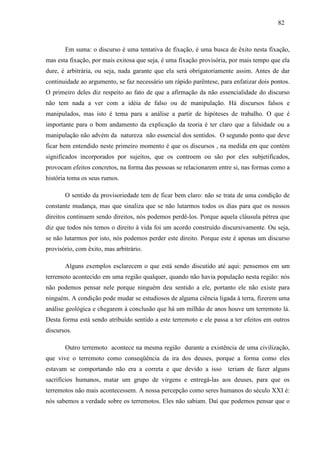 828 2 
Em suma: o discurso é uma tentativa de fixação, é uma busca de êxito nesta fixação, 
mas esta fixação, por mais exitosa que seja, é uma fixação provisória, por mais tempo que ela 
dure, é arbitrária, ou seja, nada garante que ela será obrigatoriamente assim. Antes de dar 
continuidade ao argumento, se faz necessário um rápido parêntese, para enfatizar dois pontos. 
O primeiro deles diz respeito ao fato de que a afirmação da não essencialidade do discurso 
não tem nada a ver com a idéia de falso ou de manipulação. Há discursos falsos e 
manipulados, mas isto é tema para a análise a partir de hipóteses de trabalho. O que é 
importante para o bom andamento da explicação da teoria é ter claro que a falsidade ou a 
manipulação não advém da natureza não essencial dos sentidos. O segundo ponto que deve 
ficar bem entendido neste primeiro momento é que os discursos , na medida em que contém 
significados incorporados por sujeitos, que os controem ou são por eles subjetificados, 
provocam efeitos concretos, na forma das pessoas se relacionarem entre si, nas formas como a 
história toma os seus rumos. 
O sentido da provisoriedade tem de ficar bem claro: não se trata de uma condição de 
constante mudança, mas que sinaliza que se não lutarmos todos os dias para que os nossos 
direitos continuem sendo direitos, nós podemos perdê-los. Porque aquela cláusula pétrea que 
diz que todos nós temos o direito à vida foi um acordo construído discursivamente. Ou seja, 
se não lutarmos por isto, nós podemos perder este direito. Porque este é apenas um discurso 
provisório, com êxito, mas arbitrário. 
Alguns exemplos esclarecem o que está sendo discutido até aqui: pensemos em um 
terremoto acontecido em uma região qualquer, quando não havia população nesta região: nós 
não podemos pensar nele porque ninguém deu sentido a ele, portanto ele não existe para 
ninguém. A condição pode mudar se estudiosos de alguma ciência ligada à terra, fizerem uma 
análise geológica e chegarem à conclusão que há um milhão de anos houve um terremoto lá. 
Desta forma está sendo atribuído sentido a este terremoto e ele passa a ter efeitos em outros 
discursos. 
Outro terremoto acontece na mesma região durante a existência de uma civilização, 
que vive o terremoto como conseqüência da ira dos deuses, porque a forma como eles 
estavam se comportando não era a correta e que devido a isso teriam de fazer alguns 
sacrifícios humanos, matar um grupo de virgens e entregá-las aos deuses, para que os 
terremotos não mais acontecessem. A nossa percepção como seres humanos do século XXI é: 
nós sabemos a verdade sobre os terremotos. Eles não sabiam. Daí que podemos pensar que o 
 