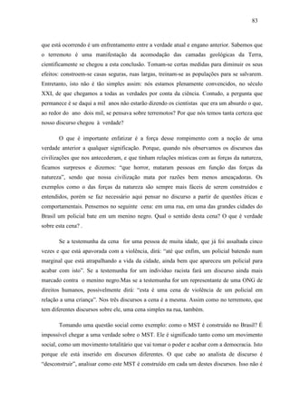 838 3 
que está ocorrendo é um enfrentamento entre a verdade atual e engano anterior. Sabemos que 
o terremoto é uma manifestação da acomodação das camadas geológicas da Terra, 
cientificamente se chegou a esta conclusão. Tomam-se certas medidas para diminuir os seus 
efeitos: constroem-se casas seguras, ruas largas, treinam-se as populações para se salvarem. 
Entretanto, isto não é tão simples assim: nós estamos plenamente convencidos, no século 
XXI, de que chegamos a todas as verdades por conta da ciência. Contudo, a pergunta que 
permanece é se daqui a mil anos não estarão dizendo os cientistas que era um absurdo o que, 
ao redor do ano dois mil, se pensava sobre terremotos? Por que nós temos tanta certeza que 
nosso discurso chegou à verdade? 
O que é importante enfatizar é a força desse rompimento com a noção de uma 
verdade anterior a qualquer significação. Porque, quando nós observamos os discursos das 
civilizações que nos antecederam, e que tinham relações místicas com as forças da natureza, 
ficamos surpresos e dizemos: “que horror, mataram pessoas em função das forças da 
natureza”, sendo que nossa civilização mata por razões bem menos ameaçadoras. Os 
exemplos como o das forças da natureza são sempre mais fáceis de serem construídos e 
entendidos, porém se faz necessário aqui pensar no discurso a partir de questões éticas e 
comportamentais. Pensemos no seguinte cena: em uma rua, em uma das grandes cidades do 
Brasil um policial bate em um menino negro. Qual o sentido desta cena? O que é verdade 
sobre esta cena? . 
Se a testemunha da cena for uma pessoa de muita idade, que já foi assaltada cinco 
vezes e que está apavorada com a violência, dirá: “até que enfim, um policial batendo num 
marginal que está atrapalhando a vida da cidade, ainda bem que apareceu um policial para 
acabar com isto”. Se a testemunha for um indivíduo racista fará um discurso ainda mais 
marcado contra o menino negro.Mas se a testemunha for um representante de uma ONG de 
direitos humanos, possivelmente dirá: “esta é uma cena de violência de um policial em 
relação a uma criança”. Nos três discursos a cena é a mesma. Assim como no terremoto, que 
tem diferentes discursos sobre ele, uma cena simples na rua, também. 
Tomando uma questão social como exemplo: como o MST é construído no Brasil? É 
impossível chegar a uma verdade sobre o MST. Ele é significado tanto como um movimento 
social, como um movimento totalitário que vai tomar o poder e acabar com a democracia. Isto 
porque ele está inserido em discursos diferentes. O que cabe ao analista de discurso é 
“desconstruir”, analisar como este MST é construído em cada um destes discursos. Isso não é 
 
