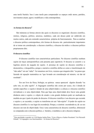 848 4 
uma tarefa literária. Isso é uma tarefa para compreender os espaços onde atores, partidos, 
movimentos atuam, agem e modificam a vida contemporânea. 
As formas de discurso4 
São inúmeras as formas através das quais os discursos se organizam: discurso científico, 
místico, religioso, político, amoroso, mediático, cada um desses pode ser subdivido em 
muitos outros, cada um contendo características próprias de funcionamento. Para se analisar 
o discurso político contemporâneo, três formas de discurso são particularmente importantes 
de se tomar em consideração: o discurso científico, o discurso da mídia e o discurso político 
propriamente dito. 
O discurso científico 
O discurso científico tem características particulares. No discurso científico nenhum 
sujeito de traços antropomórficos está presente para suportá-lo. O discurso se constrói e se 
legitima através da negação do sujeito. A presença do sujeito no discurso científico o 
desmoraliza, o desqualifica, porque a narrativa científica define-se como a transformação do 
“não saber” em um “saber”. Se tomarmos um livro, veremos que ninguém dirá: “eu penso que 
fazendo tal equação matemática ou “que levando em consideração tal número, vai dar tal 
resultado”. 
Em um livro de física, biologia, ou química nunca aparecerá alguém dizendo “eu 
acho isto, eu acho aquilo”. A linguagem científica não existe por acaso, ela é dotada de 
sentido específico: o sujeito é dotado de uma subjetividade e a ciência e o discurso cientifico 
reivindicam a si uma objetividade. Para que haja uma objetividade deve haver uma grande 
distância entre o sujeito e o objeto de estudo e esta grande distância pode ser analisada na 
medida em que é parte do poder do discurso. O discurso cientifico é um discurso que esconde 
o sujeito e, ao esconder, o sujeito se transforma em um “não-sujeito”. O poder do sujeito no 
discurso científico é o seu lugar de esconderijo. Porque, o cientista escondendo-se, dá ao seu 
discurso um tom de objetividade. Esta é uma característica do discurso científico, diferencial 
se comparada com o discurso político, o literário, o mediático e até o discurso religioso. 
4 Para aprofundar a questão ver: Céli Regina Jardim Pinto, “Com a Palavra o Senhor Presidente”; Eni Pulcinelli 
Orlandi, “A Linguagem e seu funcionamento – As formas do Discursos”. 
 