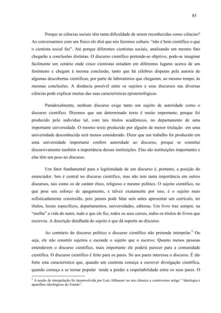 858 5 
Porque as ciências sociais têm tanta dificuldade de serem reconhecidas como ciências? 
Ao conversarmos com um físico ele dirá que nós fazemos cultura: “não é bem científico o que 
o cientista social faz”. Até porque diferentes cientistas sociais, analisando um mesmo fato 
chegarão a conclusões distintas. O discurso científico pretende-se objetivo, pode-se imaginar 
facilmente um cenário onde cinco cientistas estudam em diferentes lugares acerca de um 
fenômeno e chegam à mesma conclusão, tanto que há célebres disputas pela autoria de 
algumas descobertas científicas, por parte de laboratórios que chegaram, ao mesmo tempo, às 
mesmas conclusões. A distância possível entre os sujeitos e seus discursos nas diversas 
ciências pode explicar muitas das suas características epistemológicas. 
Paradoxalmente, nenhum discurso exige tanto um sujeito de autoridade como o 
discurso científico. Dizemos que um determinado texto é muito importante, porque foi 
produzido pelo indivíduo tal, com tais títulos acadêmicos, no departamento de uma 
importante universidade. O mesmo texto produzido por alguém de menor titulação em uma 
universidade desconhecida será menos considerado. Dizer que um trabalho foi produzido em 
uma universidade importante confere autoridade ao discurso, porque se constitui 
discursivamente também a importância dessas instituições. Elas são instituições importantes e 
elas têm um peso no discurso. 
Um fator fundamental para a legitimidade de um discurso é, portanto, a posição do 
enunciador. Isto é central no discurso científico, mas não tem tanta importância em outros 
discursos, tais como os de caráter ético, religioso e mesmo político. O sujeito científico, no 
que pese seu esforço de apagamento, e talvez exatamente por isso, é o sujeito mais 
sofisticadamente construído, pois jamais pode falar sem antes apresentar um currículo, ter 
títulos, locais específicos, departamentos, universidades, editoras. Um livro traz sempre, na 
“orelha” a vida do autor, tudo o que ele fez, todos os seus cursos, todos os títulos de livros que 
escreveu. A descrição detalhada do sujeito é que dá suporte ao discurso. 
Ao contrário do discurso político o discurso científico não pretende interpelar.5 Ou 
seja, ele não constrói sujeitos e esconde o sujeito que o escreve. Quanto menos pessoas 
entenderem o discurso científico, mais importante ele poderá parecer para a comunidade 
científica. O discurso científico é feito para os pares. Só aos pares interessa o discurso. É tão 
forte esta característica que, quando um cientista começa a escrever divulgação científica, 
quando começa a se tornar popular tende a perder a respeitabilidade entre os seus pares. O 
5 A noção de interpelação foi desenvolvida por Luis Althusser no seu clássico e controverso artigo “ Ideologia e 
aparelhos ideológicos do Estado”. 
 