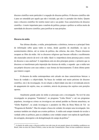868 6 
discurso científico neste particular é a negação do discurso político. O discurso científico não 
é para ser entendido por aquele que não é iniciado, que não é o portador dos títulos. Quanto 
mais o discurso científico for restrito maior será o seu poder. Essa característica do discurso 
cientifico é muito importante para o analista de política, porque o político se utiliza muito da 
autoridade do discurso cientifico, para justificar as suas posições. 
Discurso da mídia 
Nas últimas décadas, a mídia, principalmente a eletrônica, tornou-se a principal fonte 
de informação sobre quase todos os temas, desde questões da atualidade, ou seja os 
acontecimentos diários, até os temas da política, das ciências, das artes. Poucos discursos 
escapam ao filtro da mídia. Até os discursos religiosos que buscam reflexão e recolhimento 
são enunciados através da tevê e do rádio. Qual é a importância desta presença para a teoria 
do discurso e seus analistas? A importância está em dois principais pontos: o primeiro que os 
discursos se transformam pela imposição das técnicas da mídia, o segundo que a mídia tem 
seu próprio discurso com suas ordens e suas formas de funcionamento. É deste último ponto 
que tratarei a seguir. 
O discurso da mídia contemporânea está calcado em duas características básicas: a 
busca da verdade e a objetividade. Na busca da verdade está muito próximo do discurso 
científico, isto é da investigação. Já em relação a objetividade esta não é reivindicada através 
do apagamento do sujeito, mas, ao contrário, através da presença dos sujeitos com posições 
opostas. 
Atualmente grande parte da mídia se preocupa com a investigação. Na tevê há uma 
investigação no programa “Fantástico”, no programa “Linha Direta” e até nos programas 
populares, investiga-se crimes ou investiga-se um animal perdido na floresta amazônica, no 
“Globo Repórter”, ou ainda investiga-se o paradeiro da filha da Dona Maria de Tal no 
“Programa do Ratinho”. Mas há sempre a busca da verdade, há sempre uma investigação. Isto 
acontece também em relação aos eventos políticos. A mídia está sempre tratando de revelar a 
verdade sobre os políticos, para os cidadãos e esta verdade sempre vem repleta de significados 
de corrupção, desrespeito e de deslegitimação do campo da política.6 
6 A relação da mídia como o discurso político tem sido tema de um grande número de trabalhos acadêmicos no 
Brasil, tanto na área da Ciência Política, como na área das Comunicações. Duas revistas acadêmicas merecem 
 