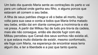 Um belo dia quando Maria sente as contrações do parto e vai
para um cafezal onde ganha seu filho, e alguns porcos que
estavam ali comem o seu bebe.
A filha de seus patrões chega e vê o bebe ali morto, logo
volta para sua casa e conta a todos que Maria tinha matado
seu bebe, então dai em diante começam a incrimina-la e ela
vai presa. A partir dai Milkau faz de tudo pra tira-la da cadeia,
mais ele não consegue, então ele decide fugir com ela.
Milkau percebeu que Canaã dos seus sonhos não existia ali,
e que estava muito distante de existir, mesmo conformado,
ele foge com Maria, na esperança de encontrar essa terra
algum dia, e ter a liberdade e a paz que tanto queria.
 