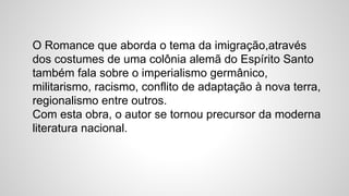 O Romance que aborda o tema da imigração,através
dos costumes de uma colônia alemã do Espírito Santo
também fala sobre o imperialismo germânico,
militarismo, racismo, conflito de adaptação à nova terra,
regionalismo entre outros.
Com esta obra, o autor se tornou precursor da moderna
literatura nacional.
 
