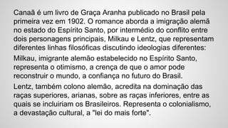 Canaã é um livro de Graça Aranha publicado no Brasil pela
primeira vez em 1902. O romance aborda a imigração alemã
no estado do Espírito Santo, por intermédio do conflito entre
dois personagens principais, Milkau e Lentz, que representam
diferentes linhas filosóficas discutindo ideologias diferentes:
Milkau, imigrante alemão estabelecido no Espírito Santo,
representa o otimismo, a crença de que o amor pode
reconstruir o mundo, a confiança no futuro do Brasil.
Lentz, também colono alemão, acredita na dominação das
raças superiores, arianas, sobre as raças inferiores, entre as
quais se incluiriam os Brasileiros. Representa o colonialismo,
a devastação cultural, a "lei do mais forte".
 