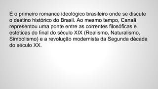 É o primeiro romance ideológico brasileiro onde se discute
o destino histórico do Brasil. Ao mesmo tempo, Canaã
representou uma ponte entre as correntes filosóficas e
estéticas do final do século XIX (Realismo, Naturalismo,
Simbolismo) e a revolução modernista da Segunda década
do século XX.
 