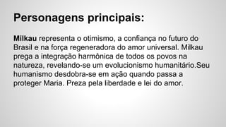 Personagens principais:
Milkau representa o otimismo, a confiança no futuro do
Brasil e na força regeneradora do amor universal. Milkau
prega a integração harmônica de todos os povos na
natureza, revelando-se um evolucionismo humanitário.Seu
humanismo desdobra-se em ação quando passa a
proteger Maria. Preza pela liberdade e lei do amor.
 