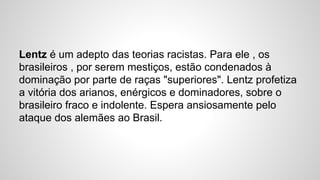 Lentz é um adepto das teorias racistas. Para ele , os
brasileiros , por serem mestiços, estão condenados à
dominação por parte de raças "superiores". Lentz profetiza
a vitória dos arianos, enérgicos e dominadores, sobre o
brasileiro fraco e indolente. Espera ansiosamente pelo
ataque dos alemães ao Brasil.
 