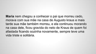 Maria nem chegou a conhecer o pai que morreu cedo,
morava com sua mãe na casa de Augusto kraus e mais
tarde sua mãe também morreu, e ela continuou morando
na casa dele, ficou gravida do neto de Kraus de quem foi
afastada ficando sozinha novamente, sempre teve uma
vida triste e solitária.
 