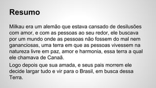 Resumo
Milkau era um alemão que estava cansado de desilusões
com amor, e com as pessoas ao seu redor, ele buscava
por um mundo onde as pessoas não fossem do mal nem
gananciosas, uma terra em que as pessoas vivessem na
natureza livre em paz, amor e harmonia, essa terra a qual
ele chamava de Canaã.
Logo depois que sua amada, e seus pais morrem ele
decide largar tudo e vir para o Brasil, em busca dessa
Terra.
 