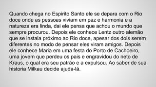 Quando chega no Espirito Santo ele se depara com o Rio
doce onde as pessoas viviam em paz e harmonia e a
natureza era linda, dai ele pensa que achou o mundo que
sempre procurou. Depois ele conhece Lentz outro alemão
que se instala próximo ao Rio doce, apesar dos dois serem
diferentes no modo de pensar eles viram amigos. Depois
ele conhece Maria em uma festa do Porto de Cachoeiro,
uma jovem que perdeu os pais e engravidou do neto de
Kraus, o qual era seu patrão e a expulsou. Ao saber de sua
historia Milkau decide ajuda-lá.
 