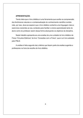 APRESENTAÇÃO.
Tendo ideia que o livro didático é uma ferramenta que auxilia na compreensão
dos fenômenos naturais e a contextualização do conhecimento cientifico contido
nele, por isso, deve-se esperar que o livro didático contenha uma linguagem clara e
exercícios coerentes ao seu conteúdo para facilitar o ensino-aprendizado tanto do
aluno como do professor assim dessa forma alcançando os objetivos da disciplina.
Neste trabalho apresenta-se uma analise de uma unidade do livro didático de
Física “Circuitos Elétricos” do livro “Conexões com a Física”, que é um livro adotado
pelo PNLD.
A análise é feita segundo dez critérios que fazem parte da analise sugerida a
professores na hora da escolha do livro didático.
4
 