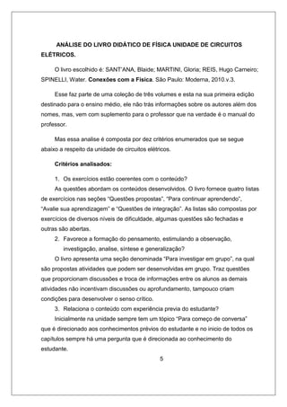 ANÁLISE DO LIVRO DIDÁTICO DE FÍSICA UNIDADE DE CIRCUITOS
ELÉTRICOS.
O livro escolhido é: SANT’ANA, Blaide; MARTINI, Gloria; REIS, Hugo Carneiro;
SPINELLI, Water. Conexões com a Física. São Paulo: Moderna, 2010.v.3.
Esse faz parte de uma coleção de três volumes e esta na sua primeira edição
destinado para o ensino médio, ele não trás informações sobre os autores além dos
nomes, mas, vem com suplemento para o professor que na verdade é o manual do
professor.
Mas essa analise é composta por dez critérios enumerados que se segue
abaixo a respeito da unidade de circuitos elétricos.
Critérios analisados:
1. Os exercícios estão coerentes com o conteúdo?
As questões abordam os conteúdos desenvolvidos. O livro fornece quatro listas
de exercícios nas seções “Questões propostas”, “Para continuar aprendendo”,
“Avalie sua aprendizagem” e “Questões de integração”. As listas são compostas por
exercícios de diversos níveis de dificuldade, algumas questões são fechadas e
outras são abertas.
2. Favorece a formação do pensamento, estimulando a observação,
investigação, analise, síntese e generalização?
O livro apresenta uma seção denominada “Para investigar em grupo”, na qual
são propostas atividades que podem ser desenvolvidas em grupo. Traz questões
que proporcionam discussões e troca de informações entre os alunos as demais
atividades não incentivam discussões ou aprofundamento, tampouco criam
condições para desenvolver o senso crítico.
3. Relaciona o conteúdo com experiência previa do estudante?
Inicialmente na unidade sempre tem um tópico “Para começo de conversa”
que é direcionado aos conhecimentos prévios do estudante e no inicio de todos os
capítulos sempre há uma pergunta que é direcionada ao conhecimento do
estudante.
5
 