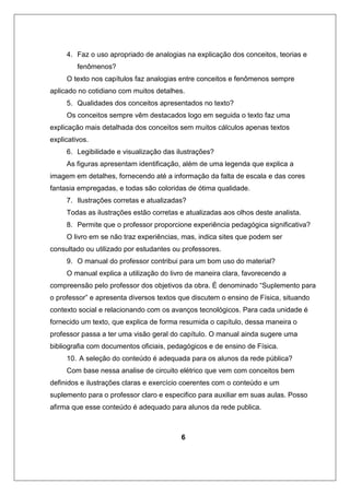 4. Faz o uso apropriado de analogias na explicação dos conceitos, teorias e
fenômenos?
O texto nos capítulos faz analogias entre conceitos e fenômenos sempre
aplicado no cotidiano com muitos detalhes.
5. Qualidades dos conceitos apresentados no texto?
Os conceitos sempre vêm destacados logo em seguida o texto faz uma
explicação mais detalhada dos conceitos sem muitos cálculos apenas textos
explicativos.
6. Legibilidade e visualização das ilustrações?
As figuras apresentam identificação, além de uma legenda que explica a
imagem em detalhes, fornecendo até a informação da falta de escala e das cores
fantasia empregadas, e todas são coloridas de ótima qualidade.
7. Ilustrações corretas e atualizadas?
Todas as ilustrações estão corretas e atualizadas aos olhos deste analista.
8. Permite que o professor proporcione experiência pedagógica significativa?
O livro em se não traz experiências, mas, indica sites que podem ser
consultado ou utilizado por estudantes ou professores.
9. O manual do professor contribui para um bom uso do material?
O manual explica a utilização do livro de maneira clara, favorecendo a
compreensão pelo professor dos objetivos da obra. É denominado “Suplemento para
o professor” e apresenta diversos textos que discutem o ensino de Física, situando
contexto social e relacionando com os avanços tecnológicos. Para cada unidade é
fornecido um texto, que explica de forma resumida o capítulo, dessa maneira o
professor passa a ter uma visão geral do capítulo. O manual ainda sugere uma
bibliografia com documentos oficiais, pedagógicos e de ensino de Física.
10. A seleção do conteúdo é adequada para os alunos da rede pública?
Com base nessa analise de circuito elétrico que vem com conceitos bem
definidos e ilustrações claras e exercício coerentes com o conteúdo e um
suplemento para o professor claro e especifico para auxiliar em suas aulas. Posso
afirma que esse conteúdo é adequado para alunos da rede publica.
6
 