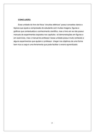 CONCLUSÃO.
Essa unidade do livro de física “circuitos elétricos” possui conceitos claros e
tópicos que ajuda a compressão do estudante com muitas imagens, figuras e
gráficos que contextualiza o conhecimento cientifico, mas o livro em se não possui
manuais de experimentos expostos nos capítulos só demonstrações em figuras e
em exercícios, mas o manual do professor nessa unidade possui muito conteúdo e
alguns experimentos que ajudam o professor chegar nos objetivos de uma forma
bem rica ou seja é uma ferramenta que pode facilitar o ensino-aprendizado.
7
 