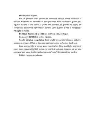Descrição da imagem: 
Em um primeiro olhar, percebe-se elementos básicos, linhas horizontais e verticais. Elementos da natureza são bem presentes. Pode-se observar grama, céu, algumas nuvens, e um animal, a girafa. Um contraste de grande (no zoom) em comparação aos demais elementos do cenário. Cores quentes e frias. E no rodapé a indicação da marca. 
Destaque do anúncio: É nítido que a câmera é seu destaque. 
Linguagem: conotativa, sentido figurado. 
Função conativa ou apelativa: Essa função tem características de seduzir o receptor da imagem. Utiliza-se do exagero para comunicar as funções da câmera. 
Leva o consumidor a pensar que a máquina tem ótima qualidade, alcance de zoom, que é pequena (portátil), prática, no entanto é poderosa, coagindo até um leigo a comprar sem saber de informações realmente "muito" técnicas sobre a camêra. 
Público: Homens e mullheres. 
 