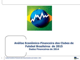 1 Análise Econômico-Financeira dos Clubes Brasileiros de Futebol | 2015
Análise Econômico-Financeira dos Clubes de
Futebol Brasileiros de 2015
Dados Financeiros de 2014
 