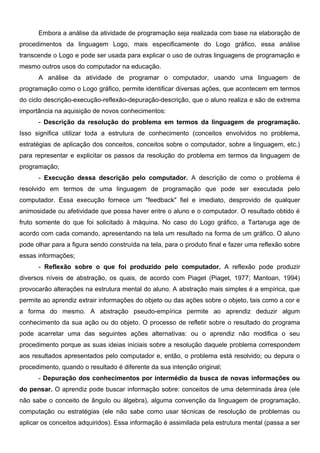 Embora a análise da atividade de programação seja realizada com base na elaboração de
procedimentos da linguagem Logo, mais especificamente do Logo gráfico, essa análise
transcende o Logo e pode ser usada para explicar o uso de outras linguagens de programação e
mesmo outros usos do computador na educação.
      A análise da atividade de programar o computador, usando uma linguagem de
programação como o Logo gráfico, permite identificar diversas ações, que acontecem em termos
do ciclo descrição-execução-reflexão-depuração-descrição, que o aluno realiza e são de extrema
importância na aquisição de novos conhecimentos:
      - Descrição da resolução do problema em termos da linguagem de programação.
Isso significa utilizar toda a estrutura de conhecimento (conceitos envolvidos no problema,
estratégias de aplicação dos conceitos, conceitos sobre o computador, sobre a linguagem, etc.)
para representar e explicitar os passos da resolução do problema em termos da linguagem de
programação;
      - Execução dessa descrição pelo computador. A descrição de como o problema é
resolvido em termos de uma linguagem de programação que pode ser executada pelo
computador. Essa execução fornece um "feedback" fiel e imediato, desprovido de qualquer
animosidade ou afetividade que possa haver entre o aluno e o computador. O resultado obtido é
fruto somente do que foi solicitado à máquina. No caso do Logo gráfico, a Tartaruga age de
acordo com cada comando, apresentando na tela um resultado na forma de um gráfico. O aluno
pode olhar para a figura sendo construída na tela, para o produto final e fazer uma reflexão sobre
essas informações;
      - Reflexão sobre o que foi produzido pelo computador. A reflexão pode produzir
diversos níveis de abstração, os quais, de acordo com Piaget (Piaget, 1977; Mantoan, 1994)
provocarão alterações na estrutura mental do aluno. A abstração mais simples é a empírica, que
permite ao aprendiz extrair informações do objeto ou das ações sobre o objeto, tais como a cor e
a forma do mesmo. A abstração pseudo-empírica permite ao aprendiz deduzir algum
conhecimento da sua ação ou do objeto. O processo de refletir sobre o resultado do programa
pode acarretar uma das seguintes ações alternativas: ou o aprendiz não modifica o seu
procedimento porque as suas ideias iniciais sobre a resolução daquele problema correspondem
aos resultados apresentados pelo computador e, então, o problema está resolvido; ou depura o
procedimento, quando o resultado é diferente da sua intenção original;
      - Depuração dos conhecimentos por intermédio da busca de novas informações ou
do pensar. O aprendiz pode buscar informação sobre: conceitos de uma determinada área (ele
não sabe o conceito de ângulo ou álgebra), alguma convenção da linguagem de programação,
computação ou estratégias (ele não sabe como usar técnicas de resolução de problemas ou
aplicar os conceitos adquiridos). Essa informação é assimilada pela estrutura mental (passa a ser
 