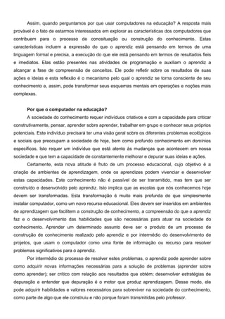 Assim, quando perguntamos por que usar computadores na educação? A resposta mais
provável é o fato de estarmos interessados em explorar as características dos computadores que
contribuem para o processo de conceituação ou construção do conhecimento. Estas
características incluem a expressão do que o aprendiz está pensando em termos de uma
linguagem formal e precisa, a execução do que ele está pensando em termos de resultados fieis
e imediatos. Elas estão presentes nas atividades de programação e auxiliam o aprendiz a
alcançar a fase de compreensão de conceitos. Ele pode refletir sobre os resultados de suas
ações e ideias e esta reflexão é o mecanismo pelo qual o aprendiz se torna consciente de seu
conhecimento e, assim, pode transformar seus esquemas mentais em operações e noções mais
complexas.


      Por que o computador na educação?
      A sociedade do conhecimento requer indivíduos criativos e com a capacidade para criticar
construtivamente, pensar, aprender sobre aprender, trabalhar em grupo e conhecer seus próprios
potenciais. Este indivíduo precisará ter uma visão geral sobre os diferentes problemas ecológicos
e sociais que preocupam a sociedade de hoje, bem como profundo conhecimento em domínios
específicos. Isto requer um indivíduo que está atento às mudanças que acontecem em nossa
sociedade e que tem a capacidade de constantemente melhorar e depurar suas ideias e ações.
      Certamente, esta nova atitude é fruto de um processo educacional, cujo objetivo é a
criação de ambientes de aprendizagem, onde os aprendizes podem vivenciar e desenvolver
estas capacidades. Este conhecimento não é passível de ser transmitido, mas tem que ser
construído e desenvolvido pelo aprendiz. Isto implica que as escolas que nós conhecemos hoje
devem ser transformadas. Esta transformação é muito mais profunda do que simplesmente
instalar computador, como um novo recurso educacional. Eles devem ser inseridos em ambientes
de aprendizagem que facilitem a construção de conhecimento, a compreensão do que o aprendiz
faz e o desenvolvimento das habilidades que são necessárias para atuar na sociedade do
conhecimento. Aprender um determinado assunto deve ser o produto de um processo de
construção de conhecimento realizado pelo aprendiz e por intermédio do desenvolvimento de
projetos, que usam o computador como uma fonte de informação ou recurso para resolver
problemas significativos para o aprendiz.
      Por intermédio do processo de resolver estes problemas, o aprendiz pode aprender sobre
como adquirir novas informações necessárias para a solução de problemas (aprender sobre
como aprender); ser crítico com relação aos resultados que obtém; desenvolver estratégias de
depuração e entender que depuração é o motor que produz aprendizagem. Desse modo, ele
pode adquirir habilidades e valores necessários para sobreviver na sociedade do conhecimento,
como parte de algo que ele construiu e não porque foram transmitidas pelo professor.
 