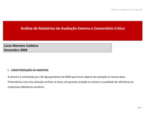 Práticas e Modelos de A.A. das BE




             Análise de Relatórios de Avaliação Externa e Comentário Crítico



Lúcia Meireles Caldeira
Dezembro 2009




  I. CARACTERIZAÇÃO DA AMOSTRA

  A amostra é constituída por três Agrupamentos da DREN que foram objecto de avaliação na mesma data.
  Pretendemos com esta selecção verificar se havia uma grande variação no número e qualidade de referências às
  respectivas bibliotecas escolares.




                                                                                                                      LC 1
 