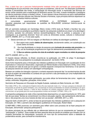 Pois, o texto traz que o percurso historicamente instalado tinha sido permeado por preocupação mais
metodológicas do que encontrar uma solução para os problemas. Lida-se com “As distorções quantitativas
devidas à precariedade das fontes, à manipulação da informação social, à imprecisão das técnicas em
excluir certas variáveis para a explicitação do fenômeno escola. Em meio, a essas revelações o paradigma
de ciência positivista começa a receber críticas. O alvo dessas críticas direcionou-se para a aplicabilidade
dos modelos de ciências naturais nas Ciências Sociais e Humanas, cujos princípios teóricos separavam os
fatos dos seus contextos histórico-culturais.
A comunidade governamental INTERNAS e EXTERNAS começaram a
requisitar pesquisas que respondesse às questões da REALIDADE contextual histórico-social da
EDUCAÇÃO
EM um seminário realizado em Cambridge (Reino Unido) (1972) texto de Parlett e Hamilton faz uma
contundente crítica ao paradigma quantitativo vigente nas pesquisas avaliativas ao propor uma abordagem
iluminativa, apoiada nos princípios teóricos socioantropológicos. Para os autores, a pesquisa a ser
investigada e os programas deveriam “levar em conta as dimensões sociais, culturais e institucionais”
(GATTI; ANDRÉ, 2011, p. 31) de cada sujeito.
 Desse seminário em 1972 do redigido um Manifesto em defesa da abordagem qualitativa:
1) Que sejam mais usados dados de observações, devidamente validos, em substituição aos
usuais dados de testes.
2) Que haja flexibilidade no design da pesquisa para inclusão de eventos não previstos, ou
seja, uso de focalização progressiva em lugar de delineamento preestabelecido e fixo.
3) 3) Que os valores e pontos de vista do avaliador sejam revelados no relato da pesquisa
(GATTI; ANDRÉ, 2011, p. 31).
O impacto dessas reflexões, no Brasil, encontra-se na publicação, em 1978, do artigo “A abordagem
etnográfica: uma nova perspectiva na avaliação educacional”, de André (1978).
Outra fonte importante para a introdução dos métodos qualitativos em Educação com a publicação do livro
Explorations in Classroom Observation, organizado por Michel Stubbs e Sara Delamont (1976). Uma crítica
aos estudos em sala de aula que se ignora o contexto espacial e temporal dos fenômenos. E tal caminho
de pesquisa deveria ter contato com abordagem antropológicas,
Baseiam em análise de interação e ignoram o contexto espacial e temporal das “os acontecimentos da sala
de aula só podem ser entendidos no contexto em que ocorrem e são permeados por uma multiplicidade de
significados. Exemplo:
Propõe-se, para isso, a observação participante, que pode utilizar de ferramentas tais como: registro de
campo, entrevista, fotografias, gravações, entre outras.
Seminário de Pesquisas em Educação da Região Sudeste, realizado em Belo Horizonte, em 1980
Para Lüdke (1984, p. 44), a realização do Simpósio deixou-lhe uma impressão muito viva, “a de que a pesquisa em educação está
franqueando um período de grande fertilidade, com a incorporação de muitas possibilidades de soluções metodológicas até agora
inacessíveis”. Este encontro demarca a “saída do bloco monolítico de soluções disponíveis dentro do esquema de pesquisa
convencional, em que grande parte dos nossos pesquisadores recebeu sua formação” (LÜDKE, 1984, p. 44).
A perspectiva pedagógica da visão crítico-reprodutivista desempenhou um papel importante em 1970, pelo
fato de que essas “teorias se concentravam na crítica à educação vigente, não apresentando alternativas,
isto é, não propondo uma nova maneira de lidar com as escolas”, (SAVIANI, 2011, p. 397).
Segundo Gatti e André (2011), ainda na fase da aproximação dos métodos qualitativos com a pesquisa em
Educação, em 1983, o pioneiro das abordagens qualitativas em Educação, Robert Stake
O INEP-MEC (1984) promoveu um seminário para refletir sobre outro processo de se fazer pesquisa em
Educação, denominado “pesquisa participante”2,
Os atores principais de sua reflexão são os referenciais teóricos do que se compreende por “pesquisa”,
“participação” e “política”. Esse modelo de fazer pesquisa deve-se pautar em análises que rompam com os
modelos dominantes de interpretação, buscando um novo tipo de conhecimento sobre a realidade da
problemática escolar, para conhecê-la e transformá-la.
 