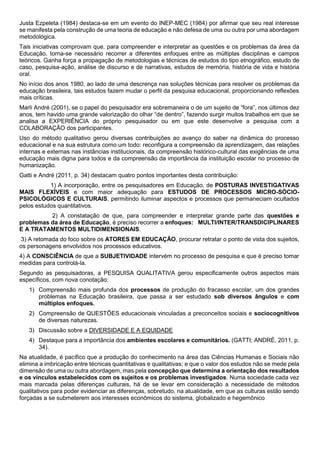 Justa Ezpeleta (1984) destaca-se em um evento do INEP-MEC (1984) por afirmar que seu real interesse
se manifesta pela construção de uma teoria de educação e não defesa de uma ou outra por uma abordagem
metodológica.
Tais iniciativas comprovam que, para compreender e interpretar as questões e os problemas da área da
Educação, torna-se necessário recorrer a diferentes enfoques entre as múltiplas disciplinas e campos
teóricos. Ganha força a propagação de metodologias e técnicas de estudos do tipo etnográfico, estudo de
caso, pesquisa-ação, análise de discurso e de narrativas, estudos de memória, história de vida e história
oral.
No início dos anos 1980, ao lado de uma descrença nas soluções técnicas para resolver os problemas da
educação brasileira, tais estudos fazem mudar o perfil da pesquisa educacional, proporcionando reflexões
mais críticas.
Marli André (2001), se o papel do pesquisador era sobremaneira o de um sujeito de “fora”, nos últimos dez
anos, tem havido uma grande valorização do olhar “de dentro”, fazendo surgir muitos trabalhos em que se
analisa a EXPERIÊNCIA do próprio pesquisador ou em que este desenvolve a pesquisa com a
COLABORAÇÃO dos participantes.
Uso do método qualitativo gerou diversas contribuições ao avanço do saber na dinâmica do processo
educacional e na sua estrutura como um todo: reconfigura a compreensão da aprendizagem, das relações
internas e externas nas instâncias institucionais, da compreensão histórico-cultural das exigências de uma
educação mais digna para todos e da compreensão da importância da instituição escolar no processo de
humanização.
Gatti e André (2011, p. 34) destacam quatro pontos importantes desta contribuição:
1) A incorporação, entre os pesquisadores em Educação, de POSTURAS INVESTIGATIVAS
MAIS FLEXÍVEIS e com maior adequação para ESTUDOS DE PROCESSOS MICRO-SÓCIO-
PSICOLÓGICOS E CULTURAIS, permitindo iluminar aspectos e processos que permaneciam ocultados
pelos estudos quantitativos.
2) A constatação de que, para compreender e interpretar grande parte das questões e
problemas da área de Educação, é preciso recorrer a enfoques: MULTI/INTER/TRANSDICIPLINARES
E A TRATAMENTOS MULTIDIMENSIONAIS.
3) A retomada do foco sobre os ATORES EM EDUCAÇÃO, procurar retratar o ponto de vista dos sujeitos,
os personagens envolvidos nos processos educativos.
4) A CONSCIÊNCIA de que a SUBJETIVIDADE intervém no processo de pesquisa e que é preciso tomar
medidas para controlá-la.
Segundo as pesquisadoras, a PESQUISA QUALITATIVA gerou especificamente outros aspectos mais
específicos, com nova conotação:
1) Compreensão mais profunda dos processos de produção do fracasso escolar, um dos grandes
problemas na Educação brasileira, que passa a ser estudado sob diversos ângulos e com
múltiplos enfoques.
2) Compreensão de QUESTÕES educacionais vinculadas a preconceitos sociais e sociocognitivos
de diversas naturezas.
3) Discussão sobre a DIVERSIDADE E A EQUIDADE
4) Destaque para a importância dos ambientes escolares e comunitários. (GATTI; ANDRÉ, 2011, p.
34).
Na atualidade, é pacífico que a produção do conhecimento na área das Ciências Humanas e Sociais não
elimina a imbricação entre técnicas quantitativas e qualitativas; e que o valor dos estudos não se mede pela
dimensão de uma ou outra abordagem, mas pela concepção que determina a orientação dos resultados
e os vínculos estabelecidos com os sujeitos e os problemas investigados. Numa sociedade cada vez
mais marcada pelas diferenças culturais, há de se levar em consideração a necessidade de métodos
qualitativos para poder evidenciar as diferenças, sobretudo, na atualidade, em que as culturas estão sendo
forçadas a se submeterem aos interesses econômicos do sistema, globalizado e hegemônico
 
