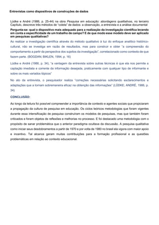 Entrevistas como dispositivos de construções de dados
Lüdke e André (1986, p. 25-44) na obra Pesquisa em educação: abordagens qualitativas, no terceiro
Capítulo, descreve três métodos de “coleta” de dados: a observação, a entrevista e a análise documental
Pergunta-se: qual o dispositivo mais adequado para a realização da investigação científica levando
em conta a especificidade de um trabalho de campo? E de que modo esse modelo deve ser aplicado
em pesquisas qualitativas?
Ao realizar a investigação científica através do método qualitativo à luz do enfoque analítico histórico-
cultural, não se investiga em razão de resultados, mas para construir e obter “a compreensão do
comportamento a partir da perspectiva dos sujeitos da investigação”, correlacionado como contexto de que
fazem parte. (BOGDAN; BIKLEN, 1994, p. 16)
Lüdke e André (1986, p. 34), “a vantagem da entrevista sobre outras técnicas é que ela nos permite a
captação imediata e corrente da informação desejada, praticamente com qualquer tipo de informante e
sobre os mais variados tópicos”
No ato da entrevista, o pesquisador realiza “correções necessárias solicitando esclarecimentos e
adaptações que a tornam sobremaneira eficaz na obtenção das informações” (LÜDKE; ANDRÉ, 1986, p.
34)
CONCLUSÃO:
Ao longo da leitura foi possível compreender a importância de contexto e agentes sociais que propiciaram
a propagação da cultura de pesquisa em educação. Os ciclos teóricos metodologias que foram vigentes
durante essa intensificação de pesquisa construíram os modelos de pesquisas, mas que também foram
criticados e foram objetos de reflexões e melhorias no processo. E foi destacado uma metodologia com o
propósito de sanar problemática que o anterior paradigma ocultava da discussão. A pesquisa qualitativa
como iniciar seus desdobramentos a partir de 1970 e por volta de 1980 no brasil ela vigora com maior apoio
e incentivo. Tal alcance geram muitas contribuições para a formação profissional e as questões
problemáticas em relação ao contexto educacional.
 