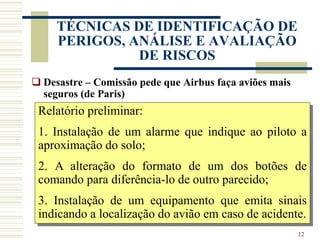 12
TÉCNICAS DE IDENTIFICAÇÃO DE
PERIGOS, ANÁLISE E AVALIAÇÃO
DE RISCOS
 Desastre – Comissão pede que Airbus faça aviões mais
seguros (de Paris)
A Comissão que apura as causas do Airbus A-320, que caiu
dia 20 de janeiro em Estrasburgo (nordeste da França) e
matou 87 pessoas, sugeriu que três modificações sejam
introduzidas no aparelho para aumentar suas condições de
segurança.
A comissão deve se pronunciar sobre as causas do acidente
dentro de dez ou 15 dias. (JBM)
Relatório preliminar:
1. Instalação de um alarme que indique ao piloto a
aproximação do solo;
2. A alteração do formato de um dos botões de
comando para diferência-lo de outro parecido;
3. Instalação de um equipamento que emita sinais
indicando a localização do avião em caso de acidente.
 