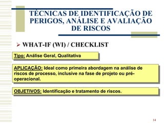 14
TÉCNICAS DE IDENTIFICAÇÃO DE
PERIGOS, ANÁLISE E AVALIAÇÃO
DE RISCOS
 WHAT-IF (WI) / CHECKLIST
Tipo: Análise Geral, Qualitativa
APLICAÇÃO: Ideal como primeira abordagem na análise de
riscos de processo, inclusive na fase de projeto ou pré-
operacional.
OBJETIVOS: Identificação e tratamento de riscos.
 