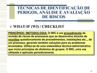 15
TÉCNICAS DE IDENTIFICAÇÃO DE
PERIGOS, ANÁLISE E AVALIAÇÃO
DE RISCOS
 WHAT-IF (WI) / CHECKLIST
PRINCÍPIOS / METODOLOGIA: O WIC é um procedimento de
revisão de riscos de processos que se desenvolve através de
reuniões questionamento de procedimentos, instalações etc.., de
um processo, gerando também soluções para os problemas
levantados. Utiliza-se de uma sistemática técnico-administrativa
que inclui princípios de dinâmica de grupos. O WIC, uma vez
utilizado é aplicado periodicamente.
 