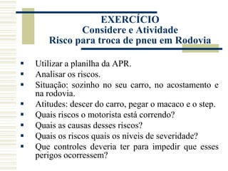  Utilizar a planilha da APR.
 Analisar os riscos.
 Situação: sozinho no seu carro, no acostamento e
na rodovia.
 Atitudes: descer do carro, pegar o macaco e o step.
 Quais riscos o motorista está correndo?
 Quais as causas desses riscos?
 Quais os riscos quais os níveis de severidade?
 Que controles deveria ter para impedir que esses
perigos ocorressem?
EXERCÍCIO
Considere e Atividade
Risco para troca de pneu em Rodovia
 