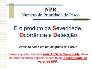 NPR
Numero de Prioridade de Risco
É o produto da Severidade,
Ocorrência e Detecção
Avaliado como em um diagrama de Pareto
Sempre que houver uma nota ALTA de Severidade, deve
ser dada atenção especial a esta falha independente do
valor do NPR.
 