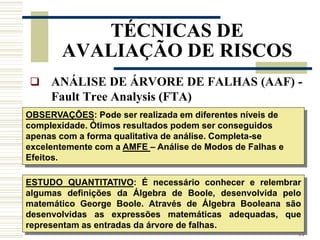 44
TÉCNICAS DE
AVALIAÇÃO DE RISCOS
 ANÁLISE DE ÁRVORE DE FALHAS (AAF) -
Fault Tree Analysis (FTA)
OBSERVAÇÕES: Pode ser realizada em diferentes níveis de
complexidade. Ótimos resultados podem ser conseguidos
apenas com a forma qualitativa de análise. Completa-se
excelentemente com a AMFE – Análise de Modos de Falhas e
Efeitos.
ESTUDO QUANTITATIVO: É necessário conhecer e relembrar
algumas definições da Álgebra de Boole, desenvolvida pelo
matemático George Boole. Através de Álgebra Booleana são
desenvolvidas as expressões matemáticas adequadas, que
representam as entradas da árvore de falhas.
 