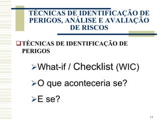 13
TÉCNICAS DE IDENTIFICAÇÃO DE
PERIGOS, ANÁLISE E AVALIAÇÃO
DE RISCOS
TÉCNICAS DE IDENTIFICAÇÃO DE
PERIGOS
What-if / Checklist (WIC)
O que aconteceria se?
E se?
 
