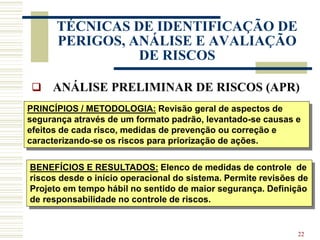 22
TÉCNICAS DE IDENTIFICAÇÃO DE
PERIGOS, ANÁLISE E AVALIAÇÃO
DE RISCOS
 ANÁLISE PRELIMINAR DE RISCOS (APR)
PRINCÍPIOS / METODOLOGIA: Revisão geral de aspectos de
segurança através de um formato padrão, levantado-se causas e
efeitos de cada risco, medidas de prevenção ou correção e
caracterizando-se os riscos para priorização de ações.
BENEFÍCIOS E RESULTADOS: Elenco de medidas de controle de
riscos desde o início operacional do sistema. Permite revisões de
Projeto em tempo hábil no sentido de maior segurança. Definição
de responsabilidade no controle de riscos.
 
