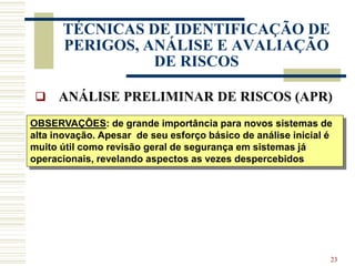 23
TÉCNICAS DE IDENTIFICAÇÃO DE
PERIGOS, ANÁLISE E AVALIAÇÃO
DE RISCOS
 ANÁLISE PRELIMINAR DE RISCOS (APR)
OBSERVAÇÕES: de grande importância para novos sistemas de
alta inovação. Apesar de seu esforço básico de análise inicial é
muito útil como revisão geral de segurança em sistemas já
operacionais, revelando aspectos as vezes despercebidos
 