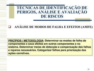 30
TÉCNICAS DE IDENTIFICAÇÃO DE
PERIGOS, ANÁLISE E AVALIAÇÃO
DE RISCOS
 ANÁLISE DE MODOS DE FALHA E EFEITOS (AMFE)
PRICÍPIOS / METODOLOGIA: Determinar os modos de falha de
componentes e seus efeitos em outros componentes e no
sistema. Determinar meios de detecção e compensação das falhas
e reparos necessários. Categorizar falhas para priorização das
ações corretivas.
 