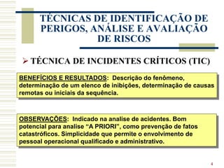 4
TÉCNICAS DE IDENTIFICAÇÃO DE
PERIGOS, ANÁLISE E AVALIAÇÃO
DE RISCOS
 TÉCNICA DE INCIDENTES CRÍTICOS (TIC)
BENEFÍCIOS E RESULTADOS: Descrição do fenômeno,
determinação de um elenco de inibições, determinação de causas
remotas ou iniciais da sequência.
OBSERVAÇÕES: Indicado na analise de acidentes. Bom
potencial para analise “A PRIORI”, como prevenção de fatos
catastróficos. Simplicidade que permite o envolvimento de
pessoal operacional qualificado e administrativo.
 