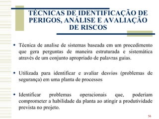  Técnica de analise de sistemas baseada em um procedimento
que gera perguntas de maneira estruturada e sistemática
através de um conjunto apropriado de palavras guias.
 Utilizada para identificar e avaliar desvios (problemas de
segurança) em uma planta de processos
 Identificar problemas operacionais que, poderiam
comprometer a habilidade da planta ao atingir a produtividade
prevista no projeto.
56
TÉCNICAS DE IDENTIFICAÇÃO DE
PERIGOS, ANÁLISE E AVALIAÇÃO
DE RISCOS
 