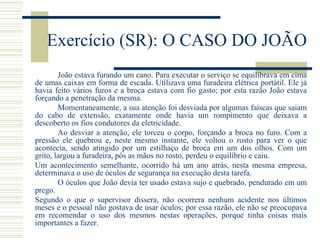 Exercício (SR): O CASO DO JOÃO
João estava furando um cano. Para executar o serviço se equilibrava em cima
de umas caixas em forma de escada. Utilizava uma furadeira elétrica portátil. Ele já
havia feito vários furos e a broca estava com fio gasto; por esta razão João estava
forçando a penetração da mesma.
Momentaneamente, a sua atenção foi desviada por algumas faíscas que saiam
do cabo de extensão, exatamente onde havia um rompimento que deixava a
descoberto os fios condutores da eletricidade.
Ao desviar a atenção, ele torceu o corpo, forçando a broca no furo. Com a
pressão ele quebrou e, neste mesmo instante, ele voltou o rosto para ver o que
acontecia, sendo atingido por um estilhaço de broca em um dos olhos. Com um
grito, largou a furadeira, pôs as mãos no rosto, perdeu o equilíbrio e caiu.
Um acontecimento semelhante, ocorrido há um ano atrás, nesta mesma empresa,
determinava o uso de óculos de segurança na execução desta tarefa.
O óculos que João devia ter usado estava sujo e quebrado, pendurado em um
prego.
Segundo o que o supervisor dissera, não ocorrera nenhum acidente nos últimos
meses e o pessoal não gostava de usar óculos; por essa razão, ele não se preocupava
em recomendar o uso dos mesmos nestas operações, porque tinha coisas mais
importantes a fazer.
 