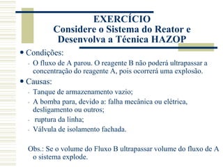  Condições:
◦ O fluxo de A parou. O reagente B não poderá ultrapassar a
concentração do reagente A, pois ocorrerá uma explosão.
 Causas:
◦ Tanque de armazenamento vazio;
◦ A bomba para, devido a: falha mecânica ou elétrica,
desligamento ou outros;
◦ ruptura da linha;
◦ Válvula de isolamento fachada.
Obs.: Se o volume do Fluxo B ultrapassar volume do fluxo de A
o sistema explode.
EXERCÍCIO
Considere o Sistema do Reator e
Desenvolva a Técnica HAZOP
 